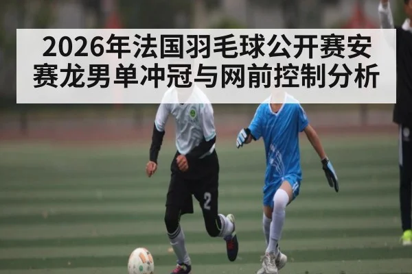 2026年法国羽毛球公开赛安赛龙男单冲冠与网前控制分析