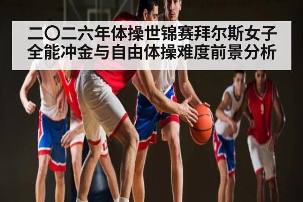 二〇二六年体操世锦赛拜尔斯女子全能冲金与自由体操难度前景分析