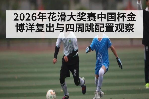 2026年花滑大奖赛中国杯金博洋复出与四周跳配置观察